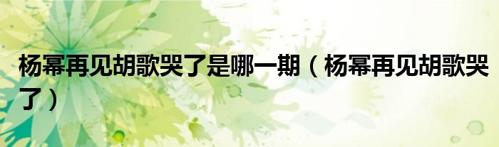 楊冪再見胡歌哭了是哪一期（楊冪再見胡歌哭了）