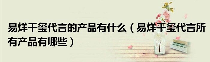 易烊千璽代言的產(chǎn)品有什么（易烊千璽代言所有產(chǎn)品有哪些）