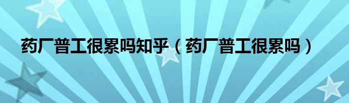 藥廠普工很累嗎知乎（藥廠普工很累嗎）