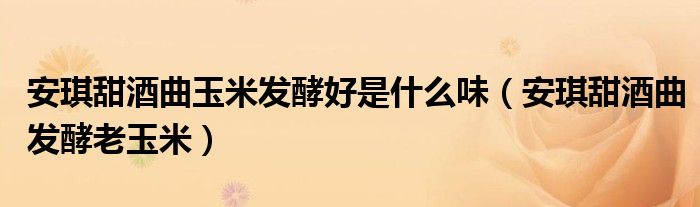 安琪甜酒曲玉米發(fā)酵好是什么味（安琪甜酒曲發(fā)酵老玉米）