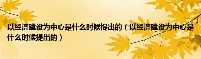 以經(jīng)濟(jì)建設(shè)為中心是什么時候提出的（以經(jīng)濟(jì)建設(shè)為中心是什么時候提出的）