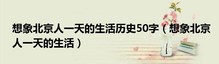 想象北京人一天的生活歷史50字（想象北京人一天的生活）