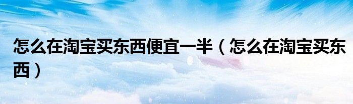 怎么在淘寶買東西便宜一半（怎么在淘寶買東西）