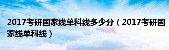 2017考研國家線單科線多少分（2017考研國家線單科線）