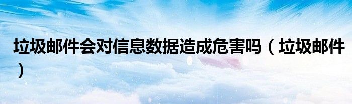 垃圾郵件會(huì)對信息數(shù)據(jù)造成危害嗎（垃圾郵件）
