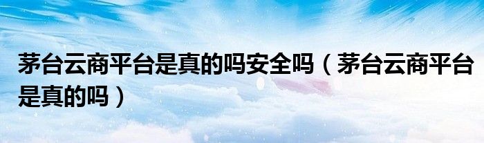 茅臺(tái)云商平臺(tái)是真的嗎安全嗎（茅臺(tái)云商平臺(tái)是真的嗎）