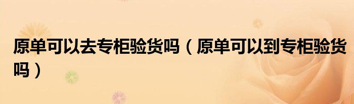 原單可以去專柜驗貨嗎（原單可以到專柜驗貨嗎）