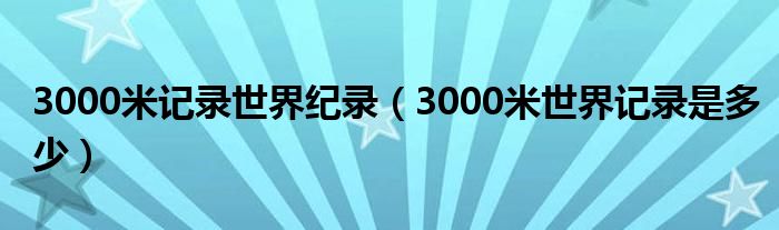 3000米記錄世界紀(jì)錄（3000米世界記錄是多少）