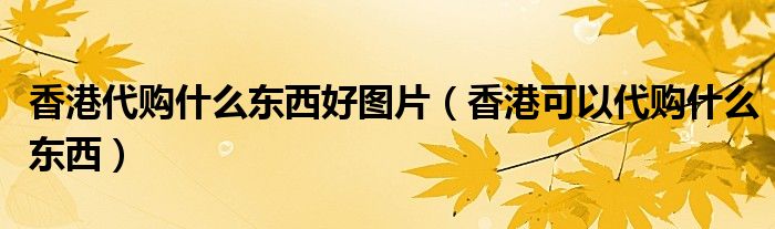 香港代購(gòu)什么東西好圖片（香港可以代購(gòu)什么東西）