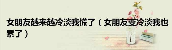 女朋友越來越冷淡我慌了（女朋友變冷淡我也累了）