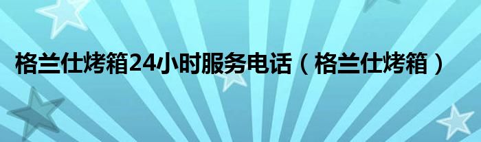 格蘭仕烤箱24小時(shí)服務(wù)電話（格蘭仕烤箱）