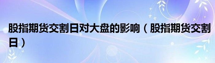 股指期貨交割日對(duì)大盤(pán)的影響（股指期貨交割日）