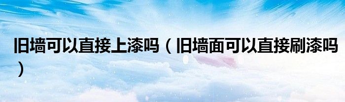 舊墻可以直接上漆嗎（舊墻面可以直接刷漆嗎）