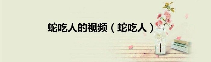 蛇吃人的視頻（蛇吃人）
