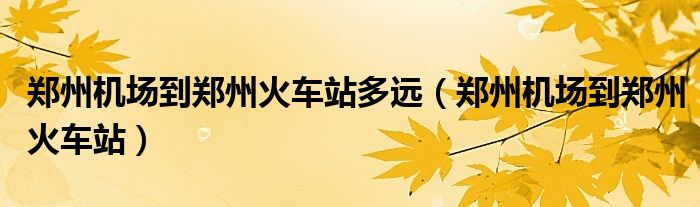 鄭州機(jī)場(chǎng)到鄭州火車站多遠(yuǎn)（鄭州機(jī)場(chǎng)到鄭州火車站）