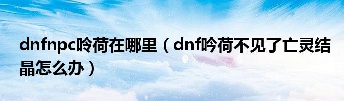 dnfnpc呤荷在哪里（dnf吟荷不見了亡靈結(jié)晶怎么辦）