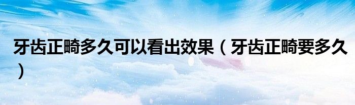 牙齒正畸多久可以看出效果（牙齒正畸要多久）