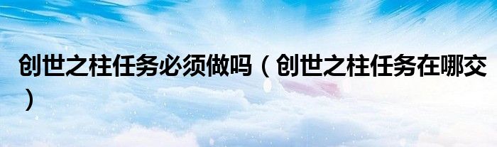 創(chuàng)世之柱任務(wù)必須做嗎（創(chuàng)世之柱任務(wù)在哪交）