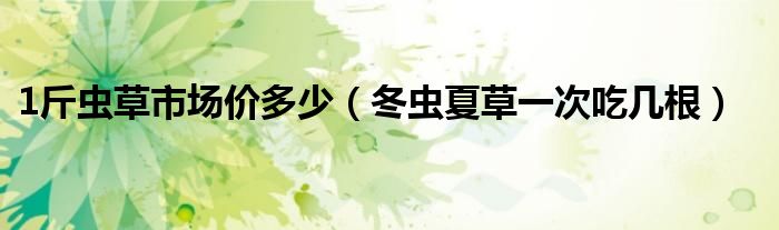 1斤蟲草市場(chǎng)價(jià)多少（冬蟲夏草一次吃幾根）