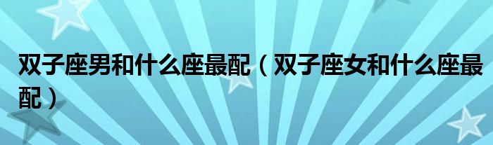 雙子座男和什么座最配（雙子座女和什么座最配）