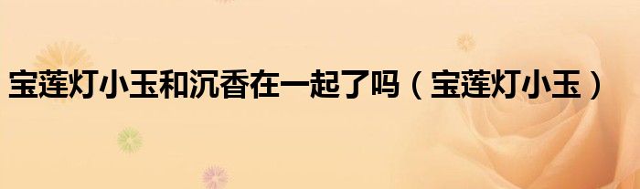 寶蓮燈小玉和沉香在一起了嗎（寶蓮燈小玉）