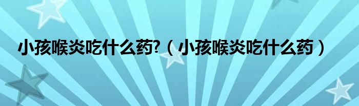 小孩喉炎吃什么藥?（小孩喉炎吃什么藥）