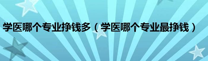 學(xué)醫(yī)哪個(gè)專業(yè)掙錢多（學(xué)醫(yī)哪個(gè)專業(yè)最掙錢）