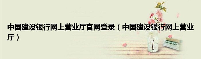 中國(guó)建設(shè)銀行網(wǎng)上營(yíng)業(yè)廳官網(wǎng)登錄（中國(guó)建設(shè)銀行網(wǎng)上營(yíng)業(yè)廳）