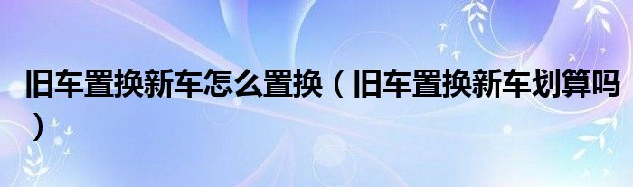 舊車置換新車怎么置換（舊車置換新車劃算嗎）
