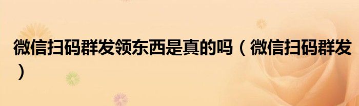 微信掃碼群發(fā)領(lǐng)東西是真的嗎（微信掃碼群發(fā)）