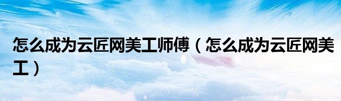 怎么成為云匠網美工師傅（怎么成為云匠網美工）