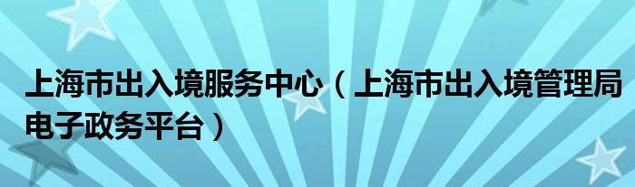 上海市出入境服務(wù)中心（上海市出入境管理局電子政務(wù)平臺(tái)）