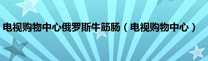 電視購(gòu)物中心俄羅斯牛筋腸（電視購(gòu)物中心）