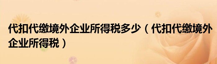 代扣代繳境外企業(yè)所得稅多少（代扣代繳境外企業(yè)所得稅）
