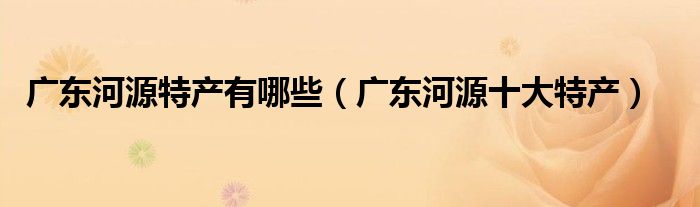 廣東河源特產(chǎn)有哪些（廣東河源十大特產(chǎn)）