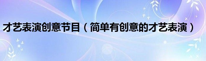 才藝表演創(chuàng)意節(jié)目（簡(jiǎn)單有創(chuàng)意的才藝表演）