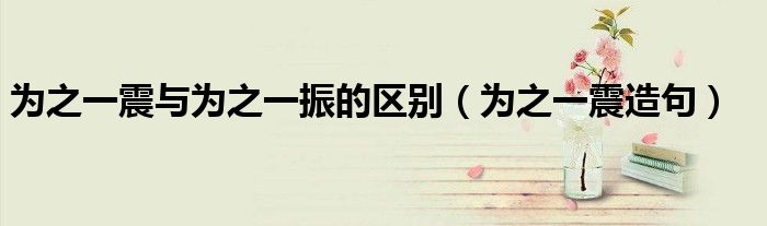 為之一震與為之一振的區(qū)別（為之一震造句）