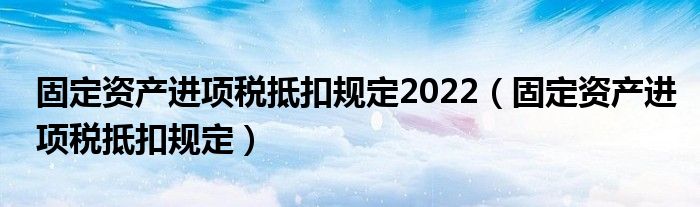 固定資產(chǎn)進(jìn)項(xiàng)稅抵扣規(guī)定2022（固定資產(chǎn)進(jìn)項(xiàng)稅抵扣規(guī)定）