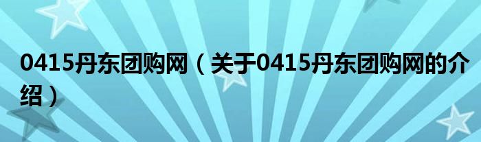0415丹東團購網(wǎng)（關(guān)于0415丹東團購網(wǎng)的介紹）