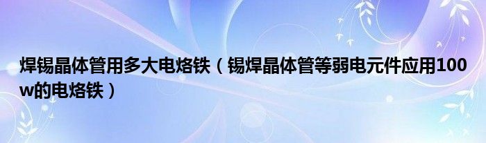 焊錫晶體管用多大電烙鐵（錫焊晶體管等弱電元件應(yīng)用100w的電烙鐵）