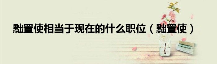 黜置使相當(dāng)于現(xiàn)在的什么職位（黜置使）