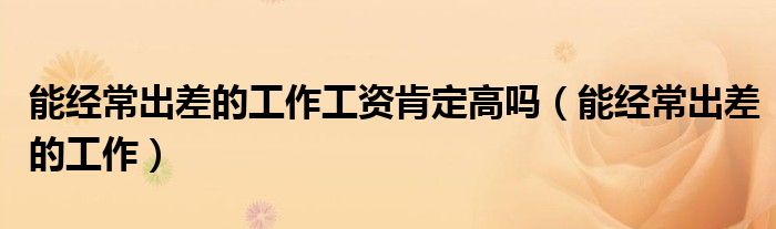 能經(jīng)常出差的工作工資肯定高嗎（能經(jīng)常出差的工作）