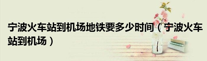 寧波火車站到機(jī)場(chǎng)地鐵要多少時(shí)間（寧波火車站到機(jī)場(chǎng)）
