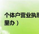 個體戶營業(yè)執(zhí)照去哪辦理（個體戶營業(yè)執(zhí)照哪里辦）