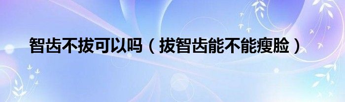 智齒不拔可以嗎（拔智齒能不能瘦臉）