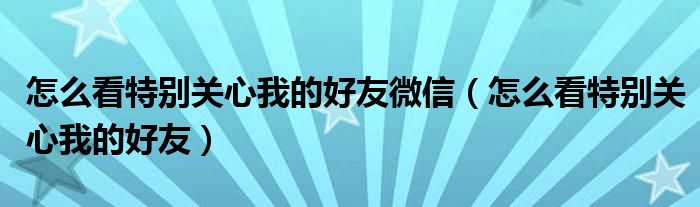 怎么看特別關(guān)心我的好友微信（怎么看特別關(guān)心我的好友）