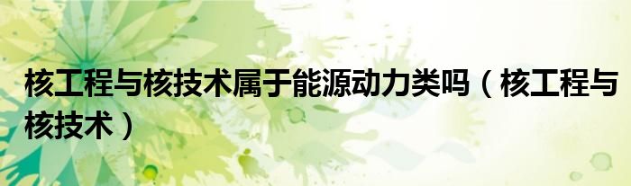 核工程與核技術(shù)屬于能源動(dòng)力類嗎（核工程與核技術(shù)）