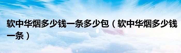 軟中華煙多少錢一條多少包（軟中華煙多少錢一條）