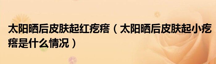 太陽曬后皮膚起紅疙瘩（太陽曬后皮膚起小疙瘩是什么情況）