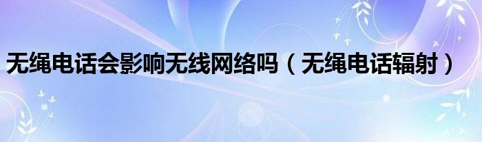 無(wú)繩電話(huà)會(huì)影響無(wú)線(xiàn)網(wǎng)絡(luò)嗎（無(wú)繩電話(huà)輻射）